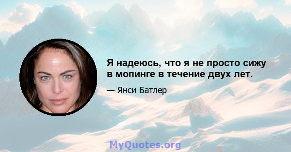 Я надеюсь, что я не просто сижу в мопинге в течение двух лет.