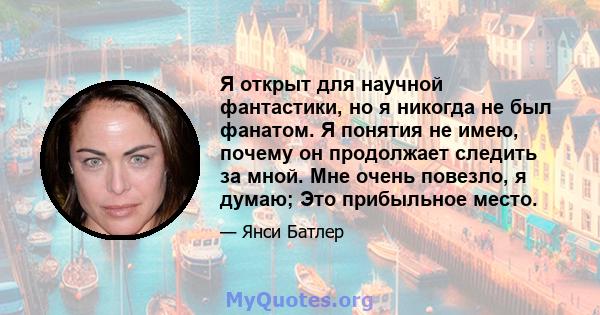 Я открыт для научной фантастики, но я никогда не был фанатом. Я понятия не имею, почему он продолжает следить за мной. Мне очень повезло, я думаю; Это прибыльное место.