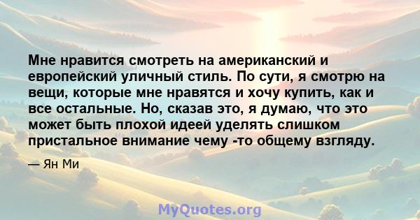 Мне нравится смотреть на американский и европейский уличный стиль. По сути, я смотрю на вещи, которые мне нравятся и хочу купить, как и все остальные. Но, сказав это, я думаю, что это может быть плохой идеей уделять