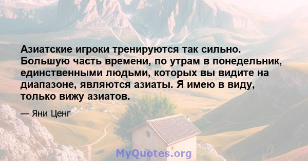 Азиатские игроки тренируются так сильно. Большую часть времени, по утрам в понедельник, единственными людьми, которых вы видите на диапазоне, являются азиаты. Я имею в виду, только вижу азиатов.