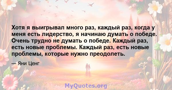 Хотя я выигрывал много раз, каждый раз, когда у меня есть лидерство, я начинаю думать о победе. Очень трудно не думать о победе. Каждый раз, есть новые проблемы. Каждый раз, есть новые проблемы, которые нужно преодолеть.