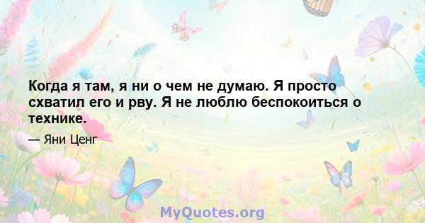 Когда я там, я ни о чем не думаю. Я просто схватил его и рву. Я не люблю беспокоиться о технике.