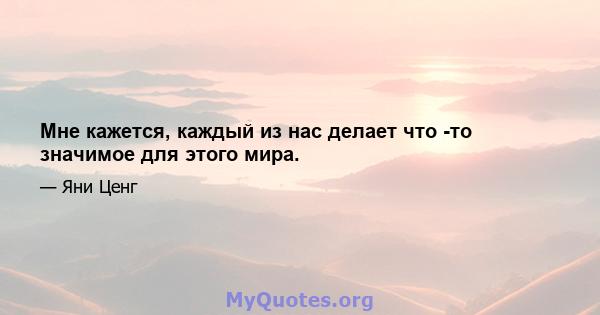 Мне кажется, каждый из нас делает что -то значимое для этого мира.