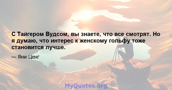 С Тайгером Вудсом, вы знаете, что все смотрят. Но я думаю, что интерес к женскому гольфу тоже становится лучше.