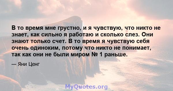 В то время мне грустно, и я чувствую, что никто не знает, как сильно я работаю и сколько слез. Они знают только счет. В то время я чувствую себя очень одиноким, потому что никто не понимает, так как они не были миром №