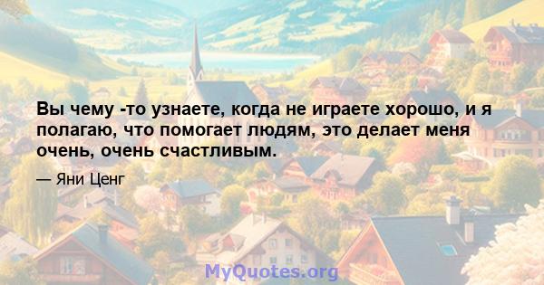 Вы чему -то узнаете, когда не играете хорошо, и я полагаю, что помогает людям, это делает меня очень, очень счастливым.