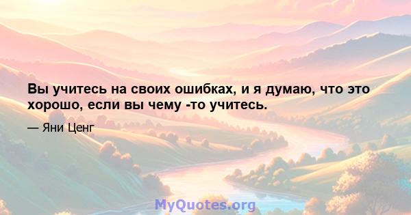 Вы учитесь на своих ошибках, и я думаю, что это хорошо, если вы чему -то учитесь.