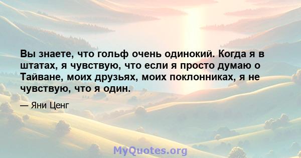 Вы знаете, что гольф очень одинокий. Когда я в штатах, я чувствую, что если я просто думаю о Тайване, моих друзьях, моих поклонниках, я не чувствую, что я один.