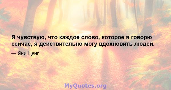 Я чувствую, что каждое слово, которое я говорю сейчас, я действительно могу вдохновить людей.