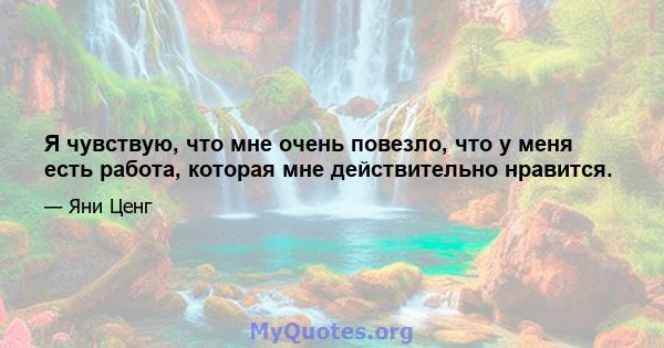 Я чувствую, что мне очень повезло, что у меня есть работа, которая мне действительно нравится.