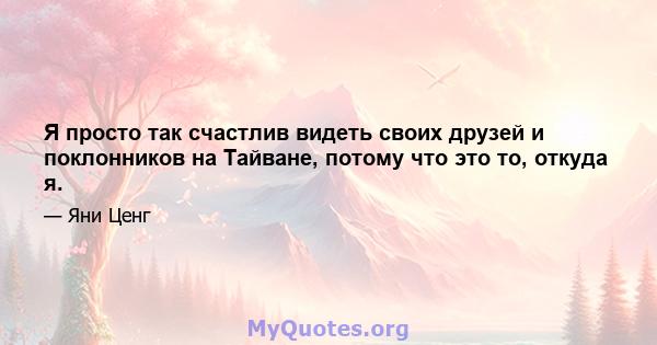 Я просто так счастлив видеть своих друзей и поклонников на Тайване, потому что это то, откуда я.