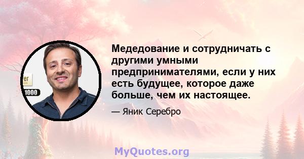 Медедование и сотрудничать с другими умными предпринимателями, если у них есть будущее, которое даже больше, чем их настоящее.