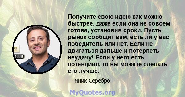 Получите свою идею как можно быстрее, даже если она не совсем готова, установив сроки. Пусть рынок сообщит вам, есть ли у вас победитель или нет. Если не двигаться дальше и потерпеть неудачу! Если у него есть потенциал, 