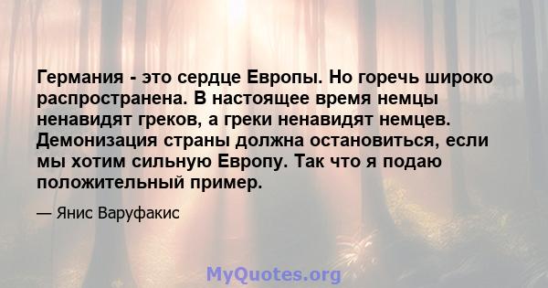 Германия - это сердце Европы. Но горечь широко распространена. В настоящее время немцы ненавидят греков, а греки ненавидят немцев. Демонизация страны должна остановиться, если мы хотим сильную Европу. Так что я подаю