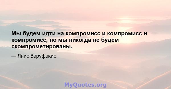 Мы будем идти на компромисс и компромисс и компромисс, но мы никогда не будем скомпрометированы.