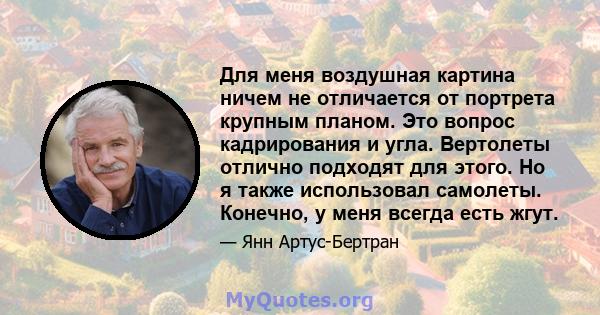 Для меня воздушная картина ничем не отличается от портрета крупным планом. Это вопрос кадрирования и угла. Вертолеты отлично подходят для этого. Но я также использовал самолеты. Конечно, у меня всегда есть жгут.