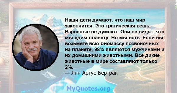 Наши дети думают, что наш мир закончится. Это трагическая вещь. Взрослые не думают. Они не видят, что мы едим планету. Но мы есть. Если вы возьмете всю биомассу позвоночных на планете, 98% являются мужчинами и их