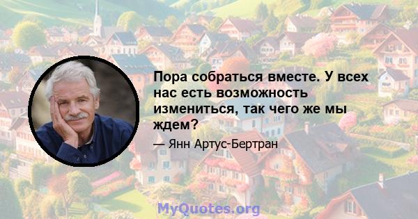 Пора собраться вместе. У всех нас есть возможность измениться, так чего же мы ждем?