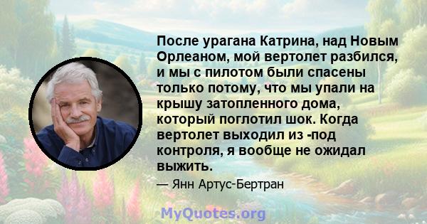 После урагана Катрина, над Новым Орлеаном, мой вертолет разбился, и мы с пилотом были спасены только потому, что мы упали на крышу затопленного дома, который поглотил шок. Когда вертолет выходил из -под контроля, я