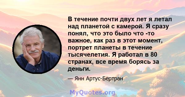 В течение почти двух лет я летал над планетой с камерой. Я сразу понял, что это было что -то важное, как раз в этот момент, портрет планеты в течение тысячелетия. Я работал в 80 странах, все время борясь за деньги.