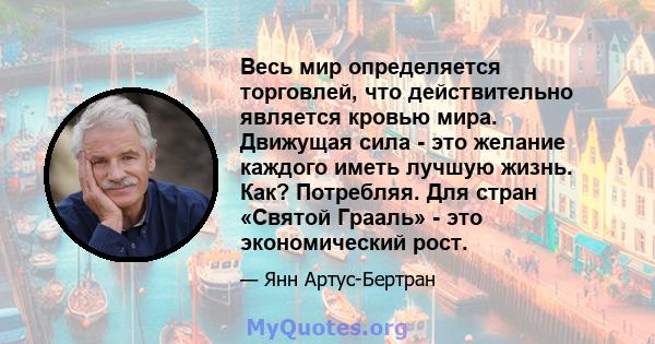 Весь мир определяется торговлей, что действительно является кровью мира. Движущая сила - это желание каждого иметь лучшую жизнь. Как? Потребляя. Для стран «Святой Грааль» - это экономический рост.