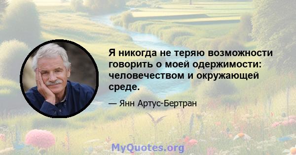 Я никогда не теряю возможности говорить о моей одержимости: человечеством и окружающей среде.