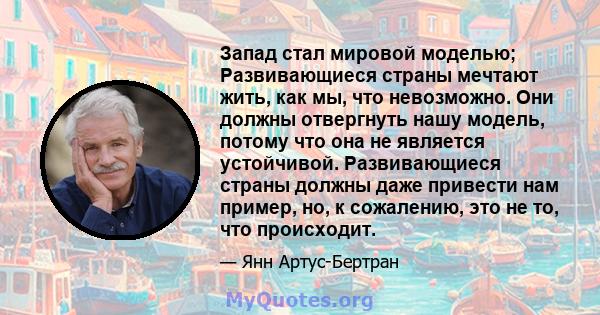 Запад стал мировой моделью; Развивающиеся страны мечтают жить, как мы, что невозможно. Они должны отвергнуть нашу модель, потому что она не является устойчивой. Развивающиеся страны должны даже привести нам пример, но,