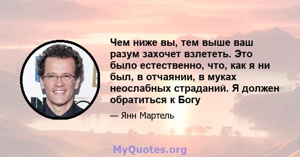 Чем ниже вы, тем выше ваш разум захочет взлететь. Это было естественно, что, как я ни был, в отчаянии, в муках неослабных страданий. Я должен обратиться к Богу