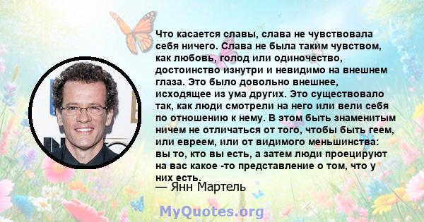 Что касается славы, слава не чувствовала себя ничего. Слава не была таким чувством, как любовь, голод или одиночество, достоинство изнутри и невидимо на внешнем глаза. Это было довольно внешнее, исходящее из ума других. 