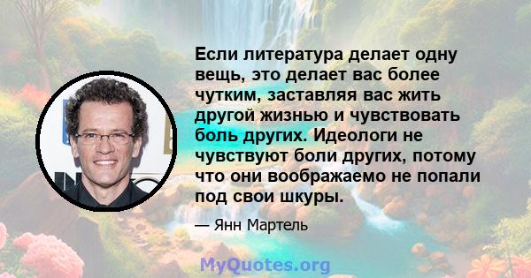 Если литература делает одну вещь, это делает вас более чутким, заставляя вас жить другой жизнью и чувствовать боль других. Идеологи не чувствуют боли других, потому что они воображаемо не попали под свои шкуры.