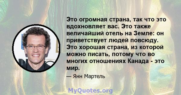 Это огромная страна, так что это вдохновляет вас. Это также величайший отель на Земле: он приветствует людей повсюду. Это хорошая страна, из которой можно писать, потому что во многих отношениях Канада - это мир.