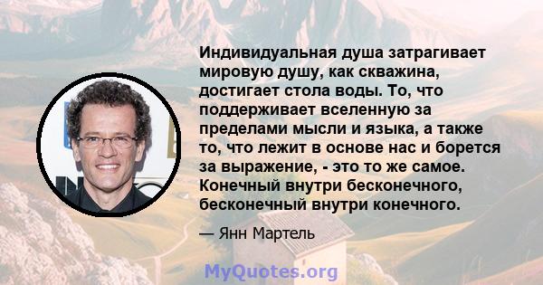 Индивидуальная душа затрагивает мировую душу, как скважина, достигает стола воды. То, что поддерживает вселенную за пределами мысли и языка, а также то, что лежит в основе нас и борется за выражение, - это то же самое.