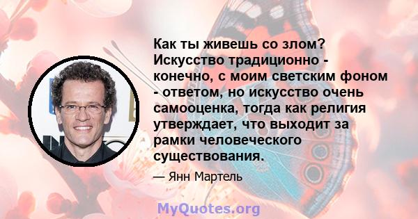 Как ты живешь со злом? Искусство традиционно - конечно, с моим светским фоном - ответом, но искусство очень самооценка, тогда как религия утверждает, что выходит за рамки человеческого существования.