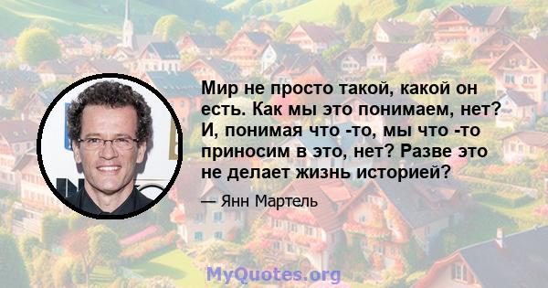 Мир не просто такой, какой он есть. Как мы это понимаем, нет? И, понимая что -то, мы что -то приносим в это, нет? Разве это не делает жизнь историей?