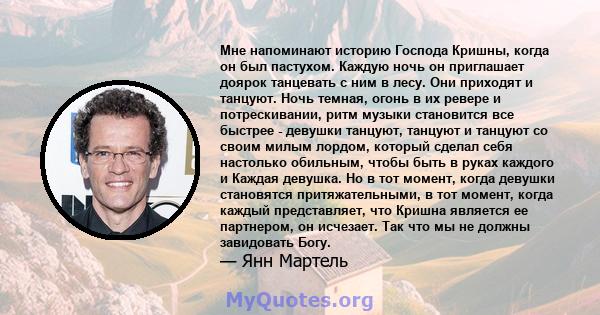 Мне напоминают историю Господа Кришны, когда он был пастухом. Каждую ночь он приглашает доярок танцевать с ним в лесу. Они приходят и танцуют. Ночь темная, огонь в их ревере и потрескивании, ритм музыки становится все