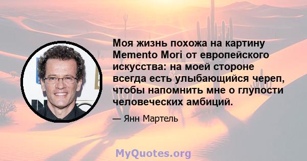 Моя жизнь похожа на картину Memento Mori от европейского искусства: на моей стороне всегда есть улыбающийся череп, чтобы напомнить мне о глупости человеческих амбиций.