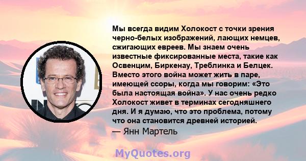 Мы всегда видим Холокост с точки зрения черно-белых изображений, лающих немцев, сжигающих евреев. Мы знаем очень известные фиксированные места, такие как Освенцим, Биркенау, Треблинка и Белцек. Вместо этого война может