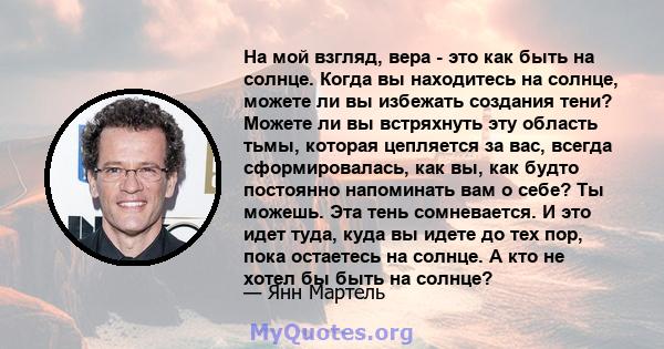 На мой взгляд, вера - это как быть на солнце. Когда вы находитесь на солнце, можете ли вы избежать создания тени? Можете ли вы встряхнуть эту область тьмы, которая цепляется за вас, всегда сформировалась, как вы, как