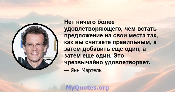 Нет ничего более удовлетворяющего, чем встать предложение на свои места так, как вы считаете правильным, а затем добавить еще один, а затем еще один. Это чрезвычайно удовлетворяет.