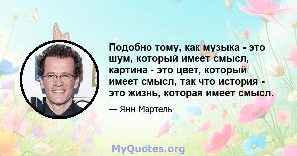 Подобно тому, как музыка - это шум, который имеет смысл, картина - это цвет, который имеет смысл, так что история - это жизнь, которая имеет смысл.