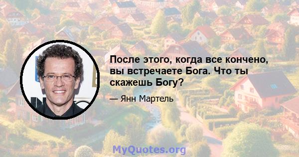 После этого, когда все кончено, вы встречаете Бога. Что ты скажешь Богу?