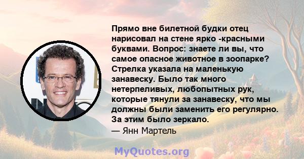 Прямо вне билетной будки отец нарисовал на стене ярко -красными буквами. Вопрос: знаете ли вы, что самое опасное животное в зоопарке? Стрелка указала на маленькую занавеску. Было так много нетерпеливых, любопытных рук,