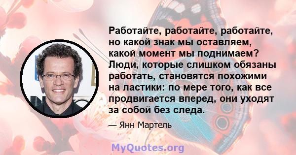 Работайте, работайте, работайте, но какой знак мы оставляем, какой момент мы поднимаем? Люди, которые слишком обязаны работать, становятся похожими на ластики: по мере того, как все продвигается вперед, они уходят за