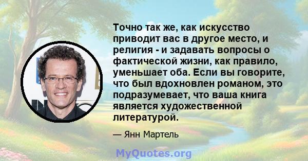 Точно так же, как искусство приводит вас в другое место, и религия - и задавать вопросы о фактической жизни, как правило, уменьшает оба. Если вы говорите, что был вдохновлен романом, это подразумевает, что ваша книга