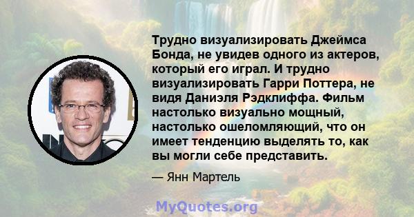 Трудно визуализировать Джеймса Бонда, не увидев одного из актеров, который его играл. И трудно визуализировать Гарри Поттера, не видя Даниэля Рэдклиффа. Фильм настолько визуально мощный, настолько ошеломляющий, что он