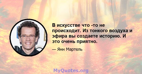 В искусстве что -то не происходит. Из тонкого воздуха и эфира вы создаете историю. И это очень приятно.