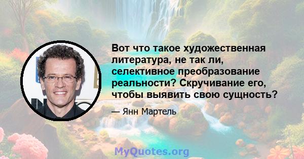 Вот что такое художественная литература, не так ли, селективное преобразование реальности? Скручивание его, чтобы выявить свою сущность?