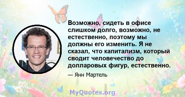 Возможно, сидеть в офисе слишком долго, возможно, не естественно, поэтому мы должны его изменить. Я не сказал, что капитализм, который сводит человечество до долларовых фигур, естественно.