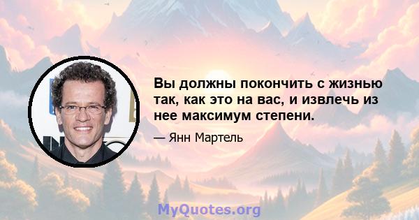 Вы должны покончить с жизнью так, как это на вас, и извлечь из нее максимум степени.