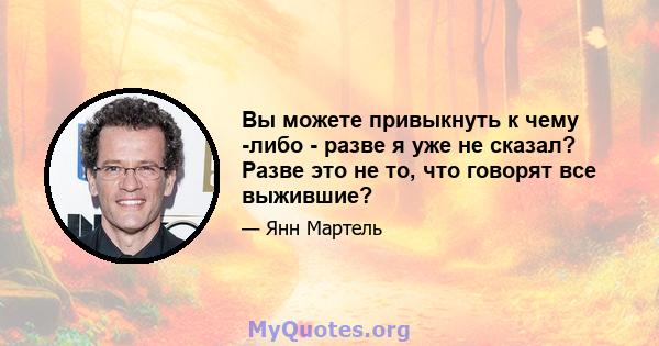 Вы можете привыкнуть к чему -либо - разве я уже не сказал? Разве это не то, что говорят все выжившие?